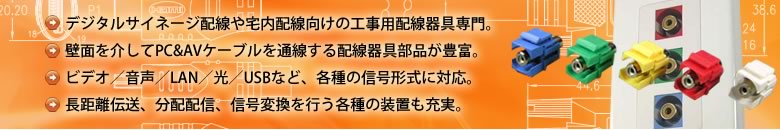 デジタルサイネージ配線や宅内配線向けの工事用配線器具専門。壁面を介してPC&AVケーブルを通線する配線器具部品が豊富。ビデオ／音声／LAN／光／USBなど、各種の信号形式に対応。長距離伝送、分配配信、信号変換を行う各種の装置も充実。